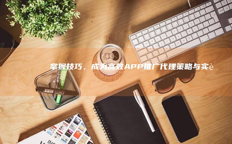 掌握技巧，成为高效APP推广代理：策略与实践